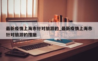 最新疫情上海市针对旅游的_最新疫情上海市针对旅游的措施
