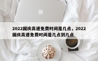 2022国庆高速免费时间是几点，2022国庆高速免费时间是几点到几点