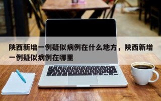陕西新增一例疑似病例在什么地方，陕西新增一例疑似病例在哪里