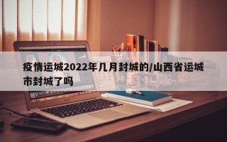 疫情运城2022年几月封城的/山西省运城市封城了吗