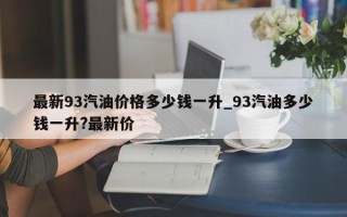最新93汽油价格多少钱一升_93汽油多少钱一升?最新价