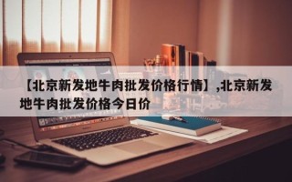 【北京新发地牛肉批发价格行情】,北京新发地牛肉批发价格今日价