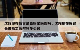 沈阳现在感冒是去指定医院吗，沈阳现在感冒是去指定医院吗多少钱