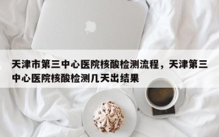 天津市第三中心医院核酸检测流程，天津第三中心医院核酸检测几天出结果