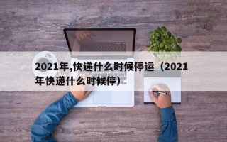 2021年,快递什么时候停运（2021 年快递什么时候停）