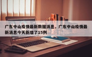 广东中山疫情最新数据消息，广东中山疫情最新消息今天新增了15例