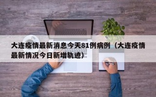 大连疫情最新消息今天81例病例（大连疫情最新情况今日新增轨迹）