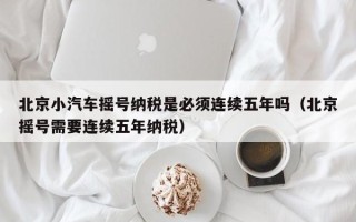 北京小汽车摇号纳税是必须连续五年吗（北京摇号需要连续五年纳税）