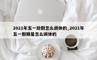 2021年五一放假怎么调休的_2021年五一假期是怎么调休的