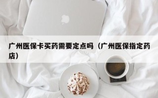 广州医保卡买药需要定点吗（广州医保指定药店）