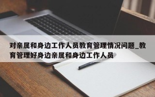 对亲属和身边工作人员教育管理情况问题_教育管理好身边亲属和身边工作人员