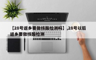 【28号返乡要做核酸检测吗】,28号以后返乡要做核酸检测