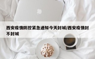 西安疫情防控紧急通知今天封城/西安疫情封不封城