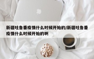 新疆吐鲁番疫情什么时候开始的/新疆吐鲁番疫情什么时候开始的啊