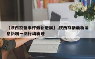 【陕西疫情事件最新进展】,陕西疫情最新消息新增一例行动轨迹