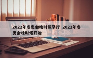 2022年冬奥会啥时候举行_2022年冬奥会啥时候开始