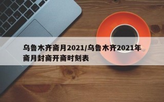 乌鲁木齐斋月2021/乌鲁木齐2021年斋月封斋开斋时刻表
