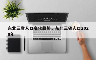 东北三省人口变化趋势，东北三省人口2020年