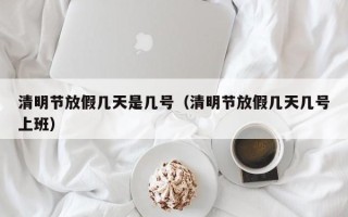清明节放假几天是几号（清明节放假几天几号上班）