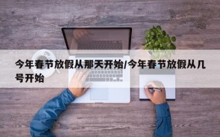 今年春节放假从那天开始/今年春节放假从几号开始