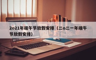 2o21年端午节放假安排（二o二一年端午节放假安排）