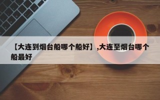 【大连到烟台船哪个船好】,大连至烟台哪个船最好