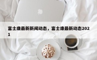 富士康最新新闻动态，富士康最新动态2021