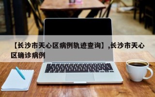 【长沙市天心区病例轨迹查询】,长沙市天心区确诊病例