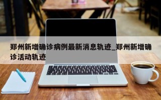 郑州新增确诊病例最新消息轨迹_郑州新增确诊活动轨迹