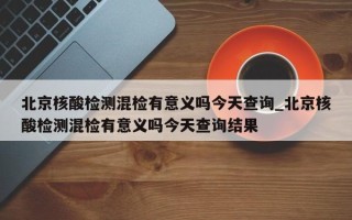 北京核酸检测混检有意义吗今天查询_北京核酸检测混检有意义吗今天查询结果