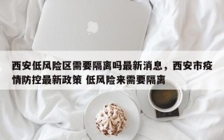 西安低风险区需要隔离吗最新消息，西安市疫情防控最新政策 低风险来需要隔离