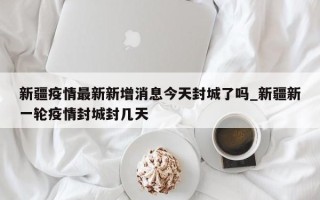 新疆疫情最新新增消息今天封城了吗_新疆新一轮疫情封城封几天