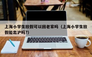 上海小学生放假可以回老家吗（上海小学生放假能出沪吗?）
