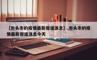 【包头市的疫情最新报道消息】,包头市的疫情最新报道消息今天