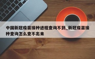 中国新冠疫苗接种进程查询不到_新冠疫苗接种查询怎么查不出来
