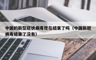 中国的新型冠状病毒现在结束了吗（中国新冠病毒结束了没有）
