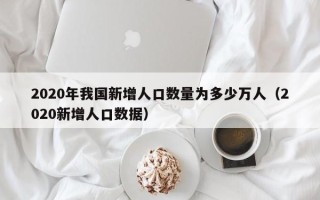 2020年我国新增人口数量为多少万人（2020新增人口数据）