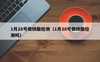 1月28号做核酸检测（1月28号做核酸检测吗）