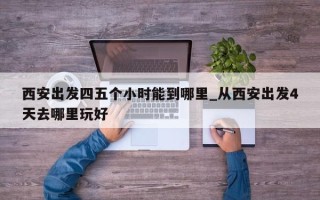 西安出发四五个小时能到哪里_从西安出发4天去哪里玩好