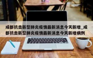 成都抗击新型肺炎疫情最新消息今天新增_成都抗击新型肺炎疫情最新消息今天新增病例
