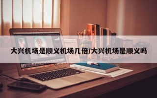 大兴机场是顺义机场几倍/大兴机场是顺义吗