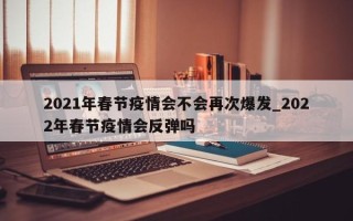 2021年春节疫情会不会再次爆发_2022年春节疫情会反弹吗