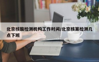 北京核酸检测机构工作时间/北京核算检测几点下班