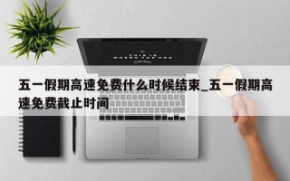 五一假期高速免费什么时候结束_五一假期高速免费截止时间
