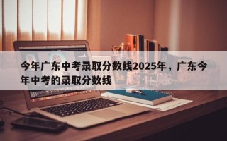 今年广东中考录取分数线2025年，广东今年中考的录取分数线