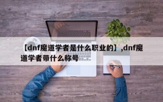 【dnf魔道学者是什么职业的】,dnf魔道学者带什么称号