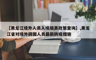 【黑龙江境外人员入境隔离政策查询】,黑龙江省对境外回国人员最新防疫措施