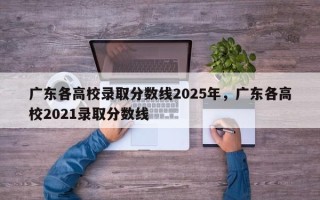 广东各高校录取分数线2025年，广东各高校2021录取分数线