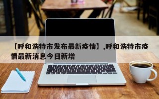【呼和浩特市发布最新疫情】,呼和浩特市疫情最新消息今日新增