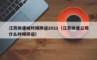 江苏快递啥时候停运2021（江苏快递公司什么时候停运）